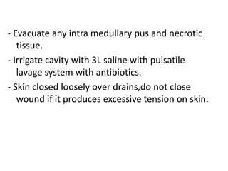 - Evacuate any intra medullary pus and necrotic
tissue.
- Irrigate cavity with 3L saline with pulsatile
lavage system with antibiotics.
- Skin closed loosely over drains,do not close
wound if it produces excessive tension on skin.
 