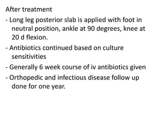 After treatment
- Long leg posterior slab is applied with foot in
neutral position, ankle at 90 degrees, knee at
20 d flexion.
- Antibiotics continued based on culture
sensitivities
- Generally 6 week course of iv antibiotics given
- Orthopedic and infectious disease follow up
done for one year.
 