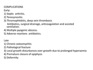 COMPLICATIONS
Early:
1) Septic arthritis.
2) Tenosynovitis.
3) Thromophlebitis, deep vein thrombosis
Antibiotics, surgical drainage, anticoagulation and assisted
ventilation.
4) Multiple pyogenic abscess.
5) Adverse reactions antibiotics.
Late
1) Chronic osteomyelitis
2) Pathological fracture
3) Local growth disturbances over growth-due to prolonged hyperaemia
4) Premature closure of epiphysis
5) Deformity
 
