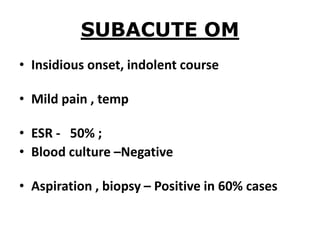 SUBACUTE OM
• Insidious onset, indolent course
• Mild pain , temp
• ESR - 50% ;
• Blood culture –Negative
• Aspiration , biopsy – Positive in 60% cases
 