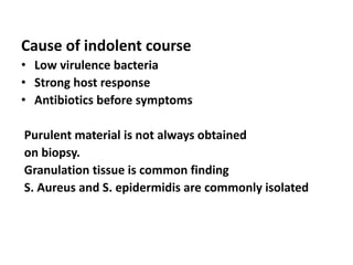 Cause of indolent course
• Low virulence bacteria
• Strong host response
• Antibiotics before symptoms
Purulent material is not always obtained
on biopsy.
Granulation tissue is common finding
S. Aureus and S. epidermidis are commonly isolated
 