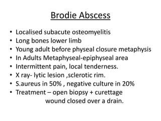Brodie Abscess
• Localised subacute osteomyelitis
• Long bones lower limb
• Young adult before physeal closure metaphysis
• In Adults Metaphyseal-epiphyseal area
• Intermittent pain, local tenderness.
• X ray- lytic lesion ,sclerotic rim.
• S.aureus in 50% , negative culture in 20%
• Treatment – open biopsy + curettage
wound closed over a drain.
 