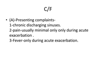 C/F
• (A)-Presenting complaints-
1-chronic discharging sinuses.
2-pain-usually minimal only only during acute
exacerbation .
3-Fever-only during acute exacerbation.
 