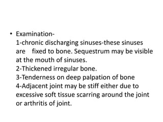 • Examination-
1-chronic discharging sinuses-these sinuses
are fixed to bone. Sequestrum may be visible
at the mouth of sinuses.
2-Thickened irregular bone.
3-Tenderness on deep palpation of bone
4-Adjacent joint may be stiff either due to
excessive soft tissue scarring around the joint
or arthritis of joint.
 