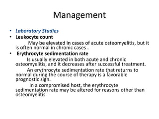 Management
• Laboratory Studies
• Leukocyte count
May be elevated in cases of acute osteomyelitis, but it
is often normal in chronic cases .
• Erythrocyte sedimentation rate
Is usually elevated in both acute and chronic
osteomyelitis, and it decreases after successful treatment.
An erythrocyte sedimentation rate that returns to
normal during the course of therapy is a favorable
prognostic sign.
In a compromised host, the erythrocyte
sedimentation rate may be altered for reasons other than
osteomyelitis.
 