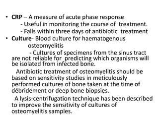 • CRP – A measure of acute phase response
- Useful in monitoring the course of treatment.
- Falls within three days of antibiotic treatment
• Culture- Blood culture for haematogenous
osteomyelitis
- Cultures of specimens from the sinus tract
are not reliable for predicting which organisms will
be isolated from infected bone.
Antibiotic treatment of osteomyelitis should be
based on sensitivity studies in meticulously
performed cultures of bone taken at the time of
débridement or deep bone biopsies.
A lysis-centrifugation technique has been described
to improve the sensitivity of cultures of
osteomyelitis samples.
 