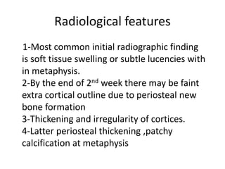 Radiological features
1-Most common initial radiographic finding
is soft tissue swelling or subtle lucencies with
in metaphysis.
2-By the end of 2nd week there may be faint
extra cortical outline due to periosteal new
bone formation
3-Thickening and irregularity of cortices.
4-Latter periosteal thickening ,patchy
calcification at metaphysis
 
