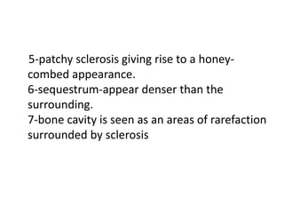 5-patchy sclerosis giving rise to a honey-
combed appearance.
6-sequestrum-appear denser than the
surrounding.
7-bone cavity is seen as an areas of rarefaction
surrounded by sclerosis
 