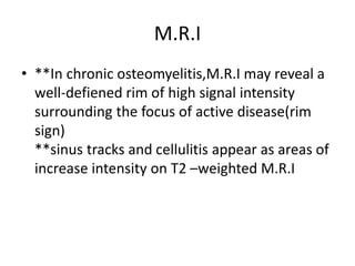 M.R.I
• **In chronic osteomyelitis,M.R.I may reveal a
well-defiened rim of high signal intensity
surrounding the focus of active disease(rim
sign)
**sinus tracks and cellulitis appear as areas of
increase intensity on T2 –weighted M.R.I
 