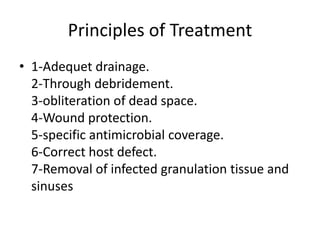 Principles of Treatment
• 1-Adequet drainage.
2-Through debridement.
3-obliteration of dead space.
4-Wound protection.
5-specific antimicrobial coverage.
6-Correct host defect.
7-Removal of infected granulation tissue and
sinuses
 