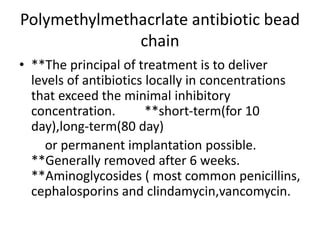 Polymethylmethacrlate antibiotic bead
chain
• **The principal of treatment is to deliver
levels of antibiotics locally in concentrations
that exceed the minimal inhibitory
concentration. **short-term(for 10
day),long-term(80 day)
or permanent implantation possible.
**Generally removed after 6 weeks.
**Aminoglycosides ( most common penicillins,
cephalosporins and clindamycin,vancomycin.
 