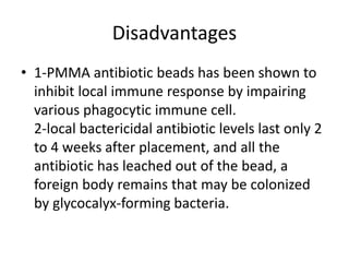 Disadvantages
• 1-PMMA antibiotic beads has been shown to
inhibit local immune response by impairing
various phagocytic immune cell.
2-local bactericidal antibiotic levels last only 2
to 4 weeks after placement, and all the
antibiotic has leached out of the bead, a
foreign body remains that may be colonized
by glycocalyx-forming bacteria.
 