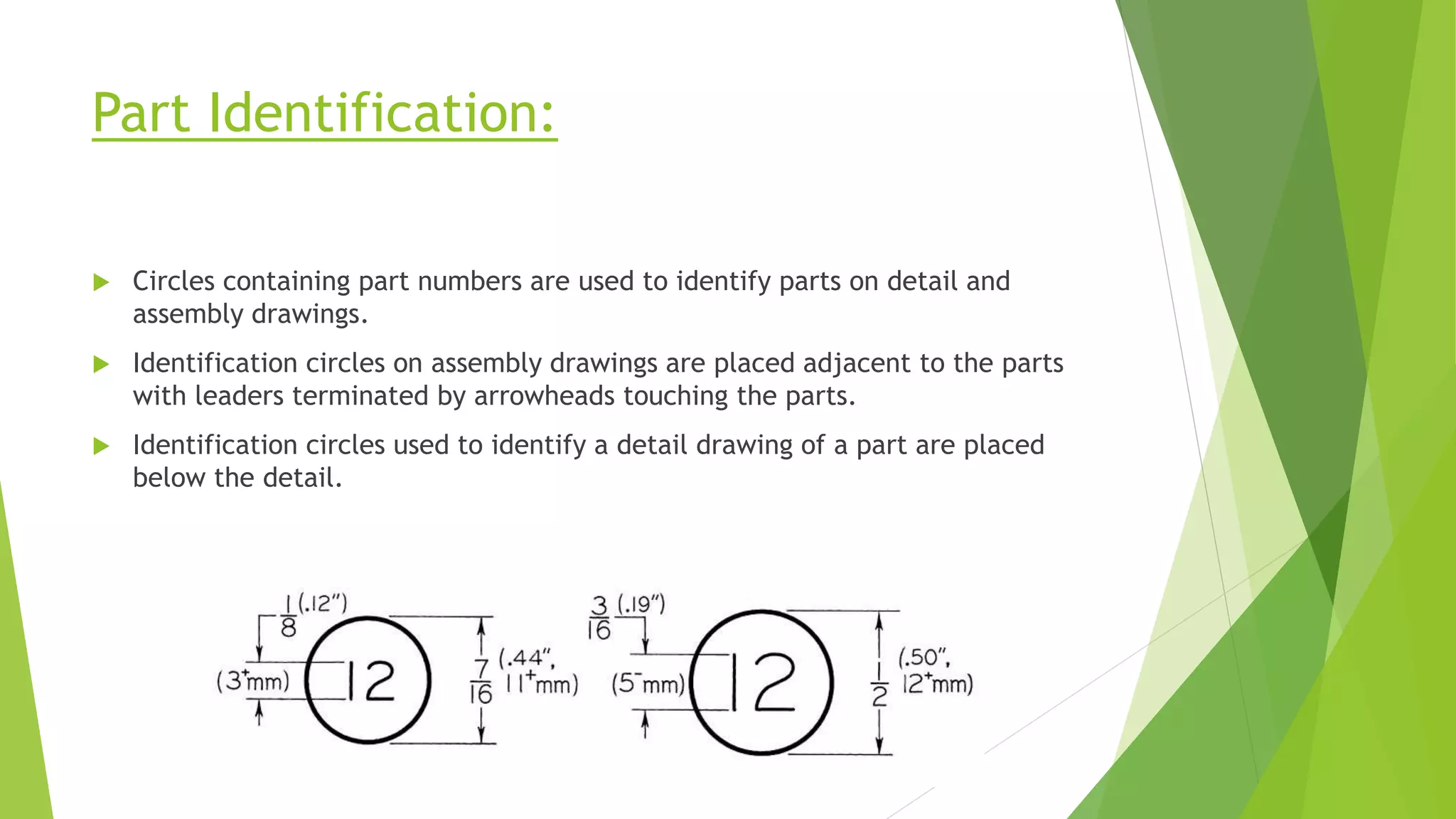 Part Identification:
 Circles containing part numbers are used to identify parts on detail and
assembly drawings.
 Identification circles on assembly drawings are placed adjacent to the parts
with leaders terminated by arrowheads touching the parts.
 Identification circles used to identify a detail drawing of a part are placed
below the detail.
 