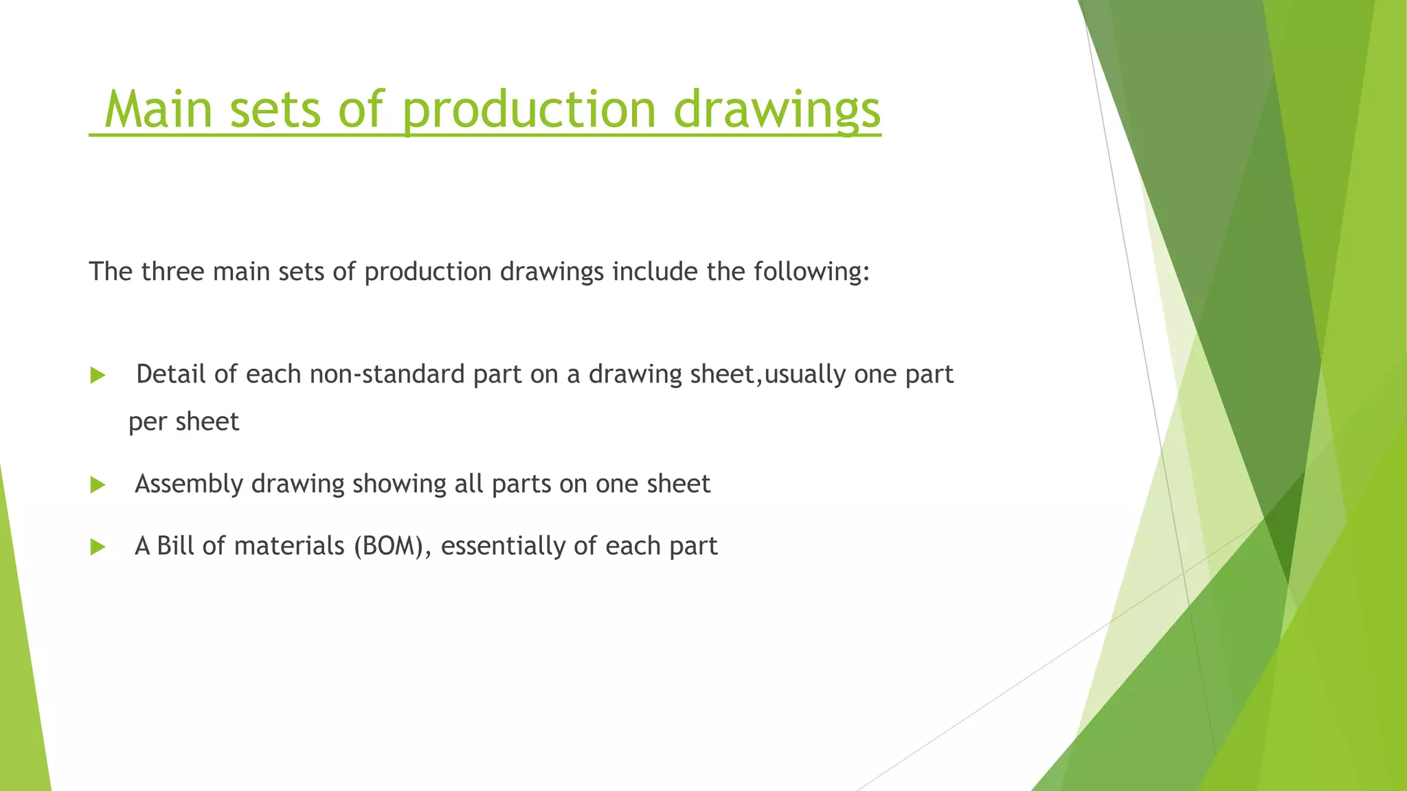 Main sets of production drawings
The three main sets of production drawings include the following:
 Detail of each non-standard part on a drawing sheet,usually one part
per sheet
 Assembly drawing showing all parts on one sheet
 A Bill of materials (BOM), essentially of each part
 