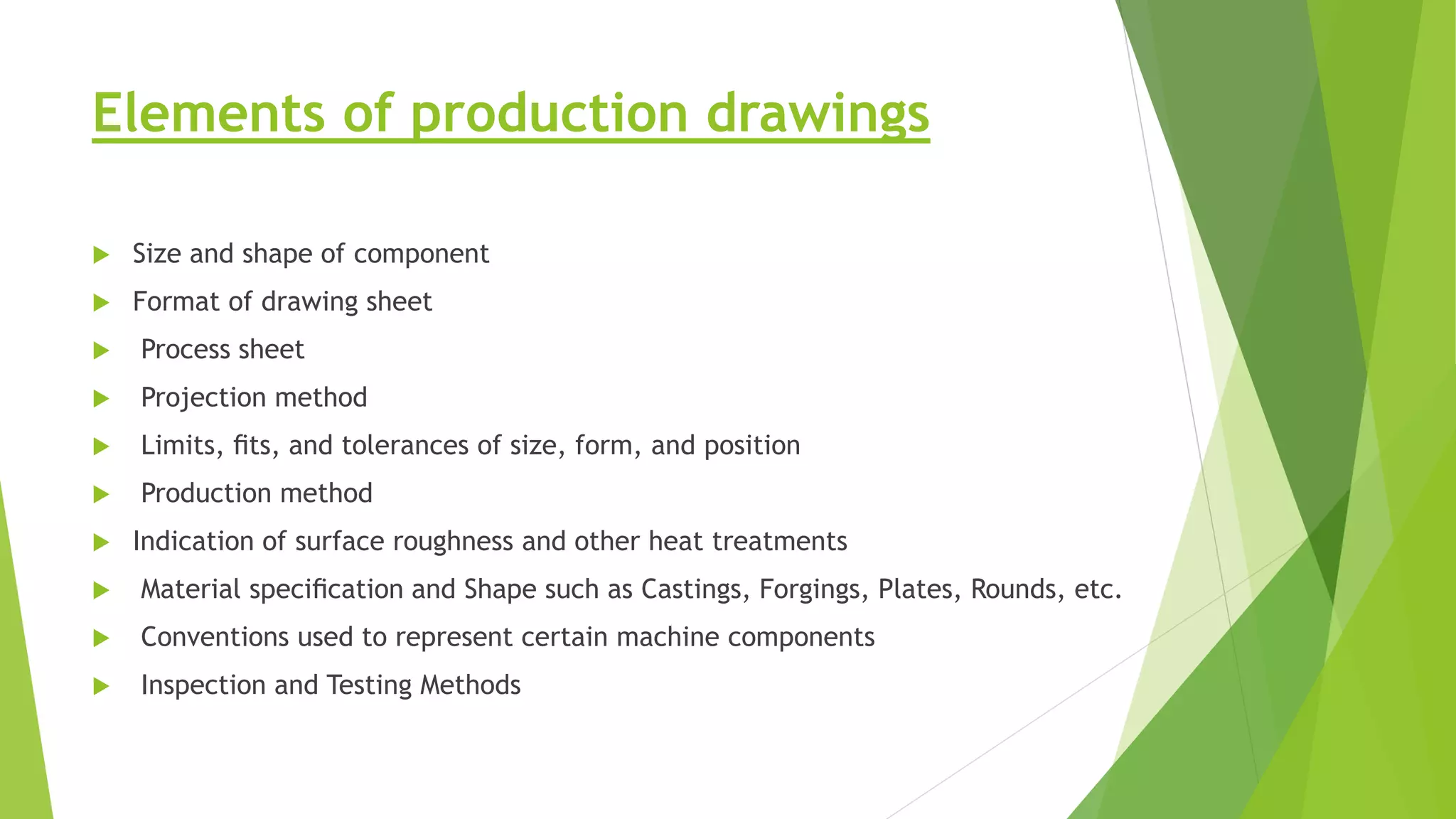 Elements of production drawings
 Size and shape of component
 Format of drawing sheet
 Process sheet
 Projection method
 Limits, ﬁts, and tolerances of size, form, and position
 Production method
 Indication of surface roughness and other heat treatments
 Material speciﬁcation and Shape such as Castings, Forgings, Plates, Rounds, etc.
 Conventions used to represent certain machine components
 Inspection and Testing Methods
 