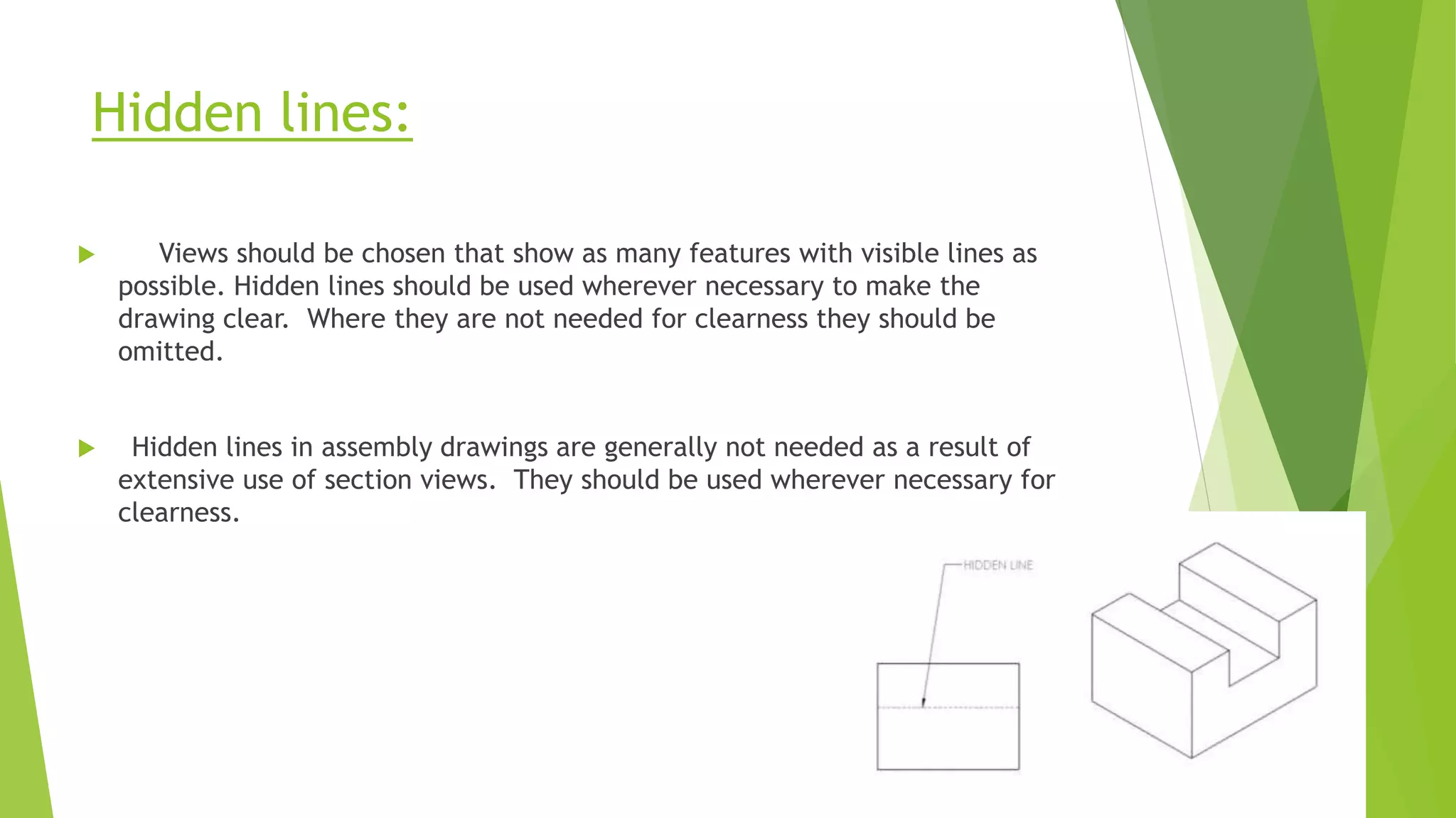 Hidden lines:
 Views should be chosen that show as many features with visible lines as
possible. Hidden lines should be used wherever necessary to make the
drawing clear. Where they are not needed for clearness they should be
omitted.
 Hidden lines in assembly drawings are generally not needed as a result of
extensive use of section views. They should be used wherever necessary for
clearness.
 