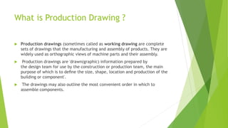 What is Production Drawing ?
 Production drawings (sometimes called as working drawing are complete
sets of drawings that the manufacturing and assembly of products. They are
widely used as orthographic views of machine parts and their assembly.
 Production drawings are 'drawn(graphic) information prepared by
the design team for use by the construction or production team, the main
purpose of which is to deﬁne the size, shape, location and production of the
building or component'.
 The drawings may also outline the most convenient order in which to
assemble components.
 