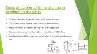 Basic principles of dimensioning in
production drawings
 The drawing module should dimension each feature only once.
 The drawing should show no more dimensions than necessary.
 Place dimensions outside the drawing view as far as possible.
 Represent dimensions by visible outlines rather than by hidden lines.
 Avoid dimensioning the center line, except when it passes through the centre
hole
 