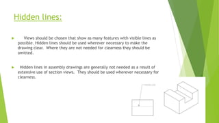 Hidden lines:
 Views should be chosen that show as many features with visible lines as
possible. Hidden lines should be used wherever necessary to make the
drawing clear. Where they are not needed for clearness they should be
omitted.
 Hidden lines in assembly drawings are generally not needed as a result of
extensive use of section views. They should be used wherever necessary for
clearness.
 