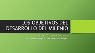 LOS OBJETIVOS DEL
DESARROLLO DEL MILENIO
Políticas Educacional Comparada
Estudiante: Milagros Esperanza Rojas Salgado
 