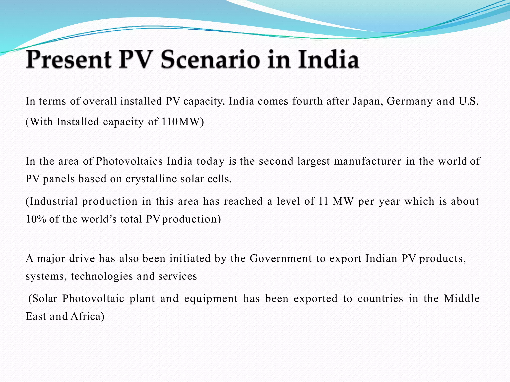 In terms of overall installed PV capacity, India comes fourth after Japan, Germany and U.S.
(With Installed capacity of 110MW)
In the area of Photovoltaics India today is the second largest manufacturer in the world of
PV panels based on crystalline solar cells.
(Industrial production in this area has reached a level of 11 MW per year which is about
10% of the world’s total PVproduction)
A major drive has also been initiated by the Government to export Indian PV products,
systems, technologies and services
(Solar Photovoltaic plant and equipment has been exported to countries in the Middle
East and Africa)
 