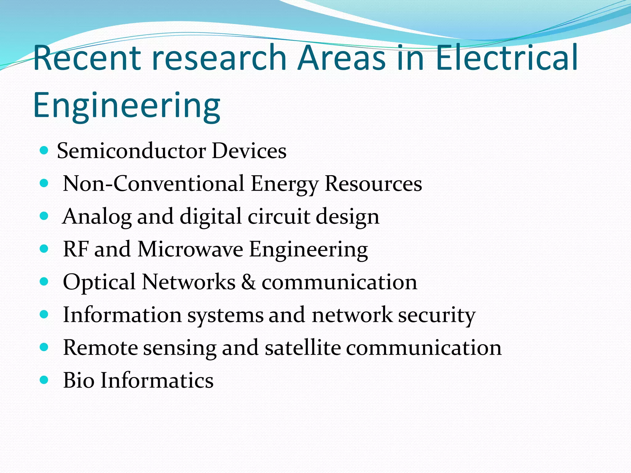 Recent research Areas in Electrical
Engineering
 Semiconductor Devices
 Non-Conventional Energy Resources
 Analog and digital circuit design
 RF and Microwave Engineering
 Optical Networks & communication
 Information systems and network security
 Remote sensing and satellite communication
 Bio Informatics
 