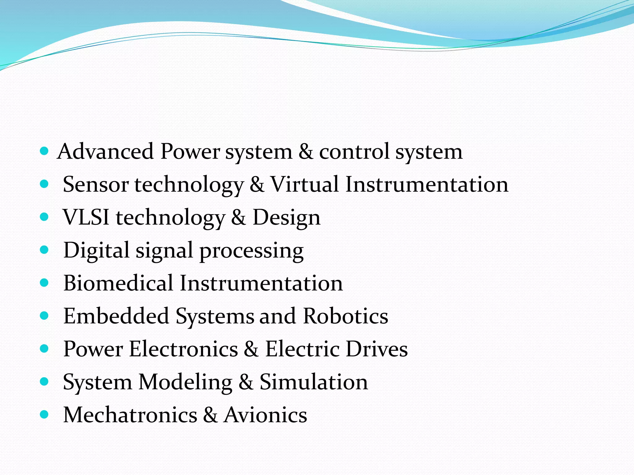  Advanced Power system & control system
 Sensor technology & Virtual Instrumentation
 VLSI technology & Design
 Digital signal processing
 Biomedical Instrumentation
 Embedded Systems and Robotics
 Power Electronics & Electric Drives
 System Modeling & Simulation
 Mechatronics & Avionics
 