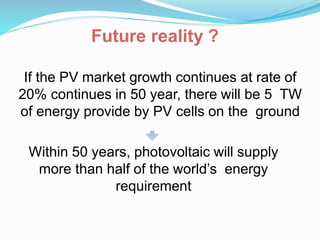 If the PV market growth continues at rate of
20% continues in 50 year, there will be 5 TW
of energy provide by PV cells on the ground
Within 50 years, photovoltaic will supply
more than half of the world’s energy
requirement
Future reality ?
 