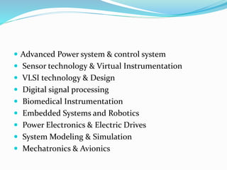  Advanced Power system & control system
 Sensor technology & Virtual Instrumentation
 VLSI technology & Design
 Digital signal processing
 Biomedical Instrumentation
 Embedded Systems and Robotics
 Power Electronics & Electric Drives
 System Modeling & Simulation
 Mechatronics & Avionics
 