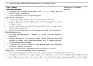19
● усвідомлює необхідність збереження художнього надбання людства
Учень / учениця
Знаннєвий компонент
● орієнтується в особливостях музичних явищ ХХ–ХХІ ст. (джаз, рок, поп,
шансон, авторська пісня та ін.);
● називає виражальні засоби електронної музики
Діяльнісний компонент
● порівнює рок-оперу, мюзикл і класичні музично-театральні жанри;
● розрізняє й виконує вокальні творисучасних напрямів (джаз, рок, поп, шансон,
авторська пісня);
● створює елементарні музичні/ритмічні композиції, зокрема з використанням
комп’ютерних технологій;
● застосовує знання про сучасні музичні напрями у власній творчій діяльності
Ціннісний компонент
● висловлює емоційно-ціннісне ставлення до творів сучасного музичного
мистецтва;
● аналізує, інтерпретує, дає естетичну оцінку творам музичного мистецтва,
(зокрема, естетично оцінює музичний супровід медіа та інтернет-простору з
активною критичною позицією);
● усвідомлює загальнолюдські цінності, транслятором яких є твори музичного
мистецтва минулого і сучасності;
● усвідомлює необхідність збереження мистецького надбання людства
Новаторство в музичному
мистецтві
Наприкінці 7 класу учень / учениця виявляє здатність:
● самостійно інтерпретувати музику сучасності, розуміючи взаємозв’язок традицій і новаторства;
● виконувати сучасні вокальні твори, зокрема мовою оригіналу, створювати елементарний музичний (ритмічний,
пластичний) супровід до них, застосовувати набуті музичні знання і вміння для самореалізації та у соціокультурній
 
