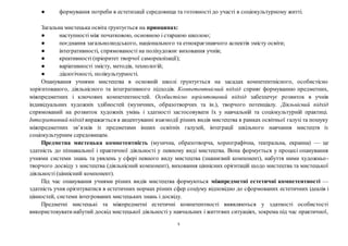 5
● формування потреби в естетизації середовища та готовності до участі в соціокультурному житті.
Загальна мистецька освіта ґрунтується на принципах:
● наступності між початковою, основною і старшою школою;
● поєднання загальнолюдського, національного та етнокраєзнавчого аспектів змісту освіти;
● інтегративності, спрямованості на поліхудожнє виховання учнів;
● креативності (пріоритет творчої самореалізації);
● варіативності змісту, методів, технологій;
● діалогічності, полікультурності.
Опанування учнями мистецтва в основній школі ґрунтується на засадах компетентнісного, особистісно
зорієнтованого, діяльнісного та інтегративного підходів. Компетентнісний підхід сприяє формуванню предметних,
міжпредметних і ключових компетентностей. Особистісно зорієнтований підхід забезпечує розвиток в учнів
індивідуальних художніх здібностей (музичних, образотворчих та ін.), творчого потенціалу. Діяльнісний підхід
спрямований на розвиток художніх умінь і здатності застосовувати їх у навчальній та соціокультурній практиці.
Інтегративний підхід виражається в акцентуванні взаємодії різних видів мистецтва в рамках освітньої галузі та пошуку
міжпредметних зв’язків із предметами інших освітніх галузей, інтеграції шкільного навчання мистецтв із
соціокультурним середовищем.
Предметна мистецька компетентність (музична, образотворча, хореографічна, театральна, екранна) — це
здатність до пізнавальної і практичної діяльності у певному виді мистецтва. Вона формується у процесі опанування
учнями системи знань та уявлень у сфері певного виду мистецтва (знаннєвий компонент), набуття ними художньо-
творчого досвіду з мистецтва (діяльнісний компонент), виховання ціннісних орієнтацій щодо мистецтва та мистецької
діяльності (ціннісний компонент).
Під час опанування учнями різних видів мистецтва формуються міжпредметні естетичні компетентності —
здатність учня орієнтуватися в естетичних нормах різних сфер соціуму відповідно до сформованих естетичних ідеалів і
цінностей, системи інтегрованих мистецьких знань і досвіду.
Предметні мистецькі та міжпредметні естетичні компетентності виявляються у здатності особистості
використовуватинабутий досвід мистецької діяльності у навчальних і життєвих ситуаціях, зокрема під час практичної,
 