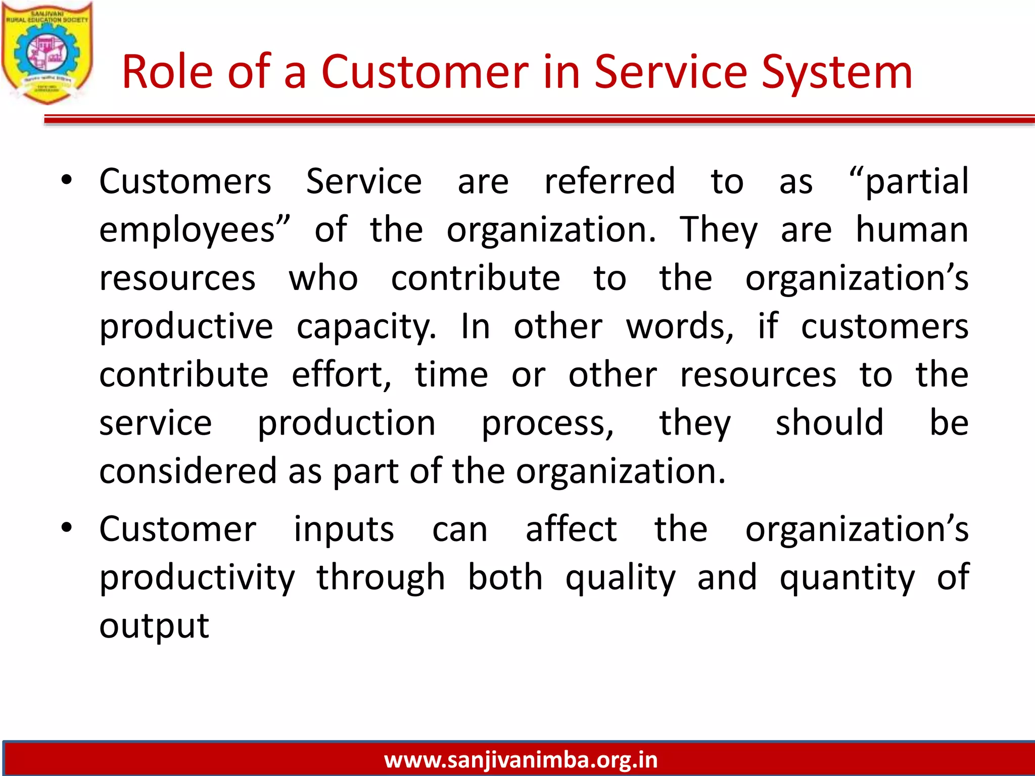 www.sanjivanimba.org.in
Role of a Customer in Service System
• Customers Service are referred to as “partial
employees” of the organization. They are human
resources who contribute to the organization’s
productive capacity. In other words, if customers
contribute effort, time or other resources to the
service production process, they should be
considered as part of the organization.
• Customer inputs can affect the organization’s
productivity through both quality and quantity of
output
 