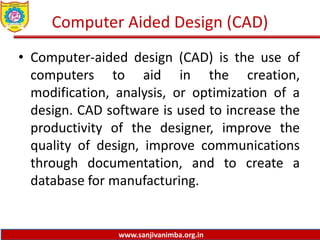 www.sanjivanimba.org.in
Computer Aided Design (CAD)
• Computer-aided design (CAD) is the use of
computers to aid in the creation,
modification, analysis, or optimization of a
design. CAD software is used to increase the
productivity of the designer, improve the
quality of design, improve communications
through documentation, and to create a
database for manufacturing.
 