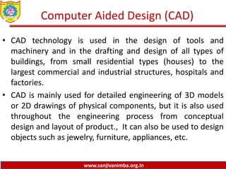 www.sanjivanimba.org.in
Computer Aided Design (CAD)
• CAD technology is used in the design of tools and
machinery and in the drafting and design of all types of
buildings, from small residential types (houses) to the
largest commercial and industrial structures, hospitals and
factories.
• CAD is mainly used for detailed engineering of 3D models
or 2D drawings of physical components, but it is also used
throughout the engineering process from conceptual
design and layout of product., It can also be used to design
objects such as jewelry, furniture, appliances, etc.
 