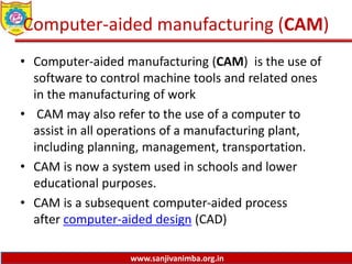www.sanjivanimba.org.in
Computer-aided manufacturing (CAM)
• Computer-aided manufacturing (CAM) is the use of
software to control machine tools and related ones
in the manufacturing of work
• CAM may also refer to the use of a computer to
assist in all operations of a manufacturing plant,
including planning, management, transportation.
• CAM is now a system used in schools and lower
educational purposes.
• CAM is a subsequent computer-aided process
after computer-aided design (CAD)
 