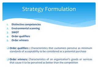 1. Distinctive competencies
2. Environmental scanning
3. SWOT
4. Order qualifiers
5. Order winners
 Order qualifiers : Characteristics that customers perceive as minimum
standards of acceptability to be considered as a potential purchase
 Order winners: Characteristics of an organization’s goods or services
that cause it to be perceived as better than the competition
Strategy Formulation
 