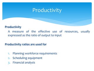 Productivity
A measure of the effective use of resources, usually
expressed as the ratio of output to input
Productivity ratios are used for
1. Planning workforce requirements
2. Scheduling equipment
3. Financial analysis
Productivity
 