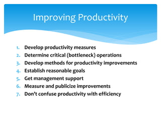 1. Develop productivity measures
2. Determine critical (bottleneck) operations
3. Develop methods for productivity improvements
4. Establish reasonable goals
5. Get management support
6. Measure and publicize improvements
7. Don’t confuse productivity with efficiency
Improving Productivity
 