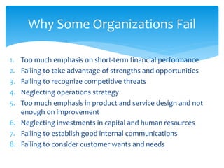 1. Too much emphasis on short-term financial performance
2. Failing to take advantage of strengths and opportunities
3. Failing to recognize competitive threats
4. Neglecting operations strategy
5. Too much emphasis in product and service design and not
enough on improvement
6. Neglecting investments in capital and human resources
7. Failing to establish good internal communications
8. Failing to consider customer wants and needs
Why Some Organizations Fail
 