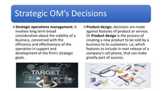 Strategic OM’s Decisions
Strategic operations management; it
involves long term broad
consideration about the viability of a
business, concerned with the
efficiency and effectiveness of the
operation in support and
development of the firm's strategic
goals.
Product design; decisions are made
against features of product or service.
Or Product design is the process of
creating a new product to be sold by a
business to its customers. i,e; which
features to include in next release of a
company’s cell phone, that can make
greatly part of success.
 