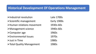 Historical Development Of Operations Management
Industrial revolution Late 1700s
Scientific management Early 1900s
Human relations movement 1930s-60s
Management science 1940s-60s
Computer age 1960s
Environmental Issues 1970s
Just in Time 1980s
Total Quality Management 1980s
 