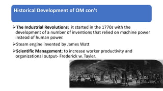 Historical Development of OM con’t
The Industrial Revolutions; it started in the 1770s with the
development of a number of inventions that relied on machine power
instead of human power.
Steam engine invented by James Watt
Scientific Management; to increase worker productivity and
organizational output- Frederick w. Tayler.
 