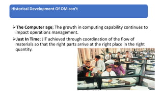 Historical Development Of OM con’t
The Computer age; The growth in computing capability continues to
impact operations management.
Just In Time; JIT achieved through coordination of the ﬂow of
materials so that the right parts arrive at the right place in the right
quantity.
 