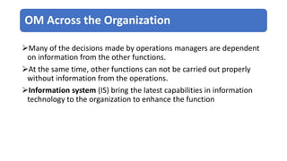 OM Across the Organization
Many of the decisions made by operations managers are dependent
on information from the other functions.
At the same time, other functions can not be carried out properly
without information from the operations.
Information system (IS) bring the latest capabilities in information
technology to the organization to enhance the function
 