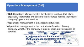 Operations Management (OM)
Def: Operations Management is the Business function, that plans,
organizes, coordinates and controls the resources needed to produce
company’s goods and services
Operations management is a management function
Operations management is the central core function of every
company, whether the company is large or small, provides goods or
services.
 