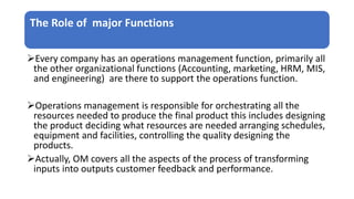 The Role of major Functions
Every company has an operations management function, primarily all
the other organizational functions (Accounting, marketing, HRM, MIS,
and engineering) are there to support the operations function.
Operations management is responsible for orchestrating all the
resources needed to produce the final product this includes designing
the product deciding what resources are needed arranging schedules,
equipment and facilities, controlling the quality designing the
products.
Actually, OM covers all the aspects of the process of transforming
inputs into outputs customer feedback and performance.
 