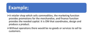 Example;
A retailer shop which sells commodities, the marketing function
provides promotions for the merchandise, and finance function
provides the needed capital. It is OM that coordinates, design and
produce a product.
Without operations there would be no goods or services to sell to
customers.
 