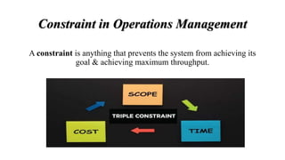 Constraint in Operations Management
A constraint is anything that prevents the system from achieving its
goal & achieving maximum throughput.
 