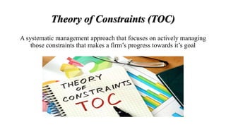 Theory of Constraints (TOC)
A systematic management approach that focuses on actively managing
those constraints that makes a firm’s progress towards it’s goal
 