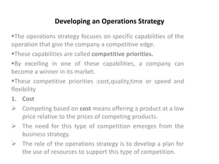 Developing an Operations Strategy
The operations strategy focuses on specific capabilities of the
operation that give the company a competitive edge.
These capabilities are called competitive priorities.
By excelling in one of these capabilities, a company can
become a winner in its market.
These competitive priorities :cost,quality,time or speed and
flexibility
1. Cost
 Competing based on cost means offering a product at a low
price relative to the prices of competing products.
 The need for this type of competition emerges from the
business strategy.
 The role of the operations strategy is to develop a plan for
the use of resources to support this type of competition.
 
